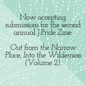 Now accepting submissions for the second annual J-Pride Zine: Out from the Narrow Place, Into the Wilderness (Volume 2).