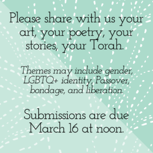 Please share with us your art, your poetry, your stories, your Torah. Themes may include gender, LGBTQ+ identity, Passover, bondage, and liberation. Submissions are due March 16 at noon.