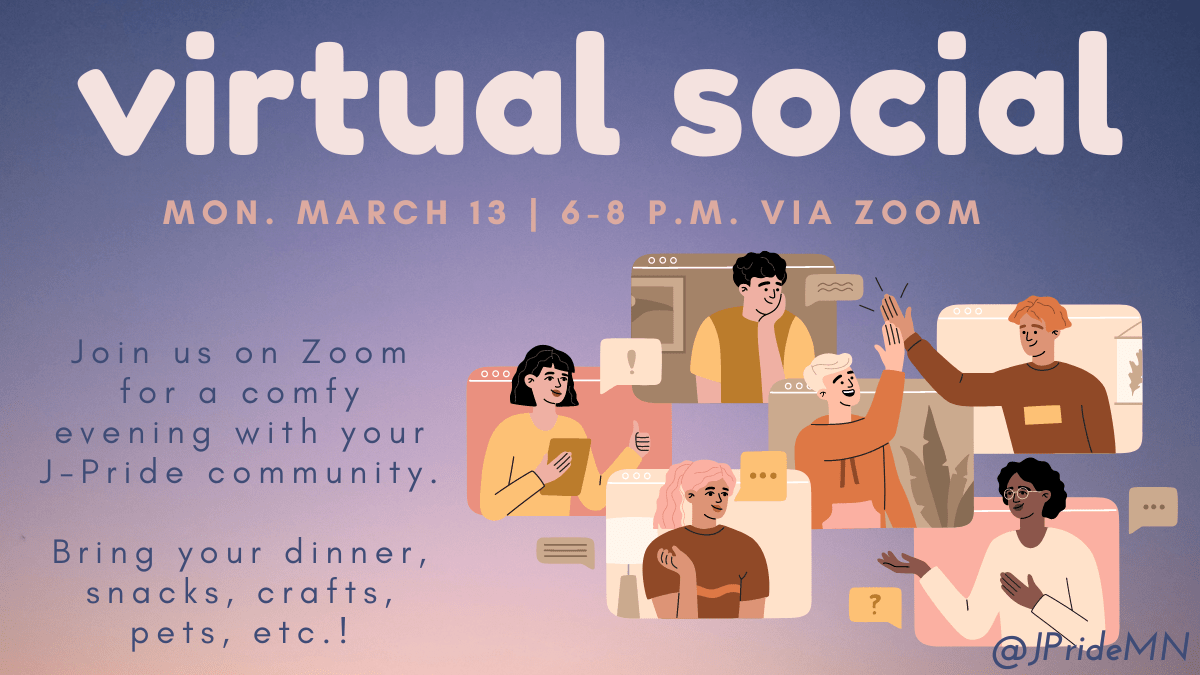 ID: A pink and purple background with a graphic depicting people chatting and high-fiving through video call screens. Text reads: "virtual social Mon. March 13, 6-8 p.m. via Zoom. Join us on Zoom for a comfy evening with your J-Pride community. Bring your dinner, snacks, crafts, pets, etc.!"