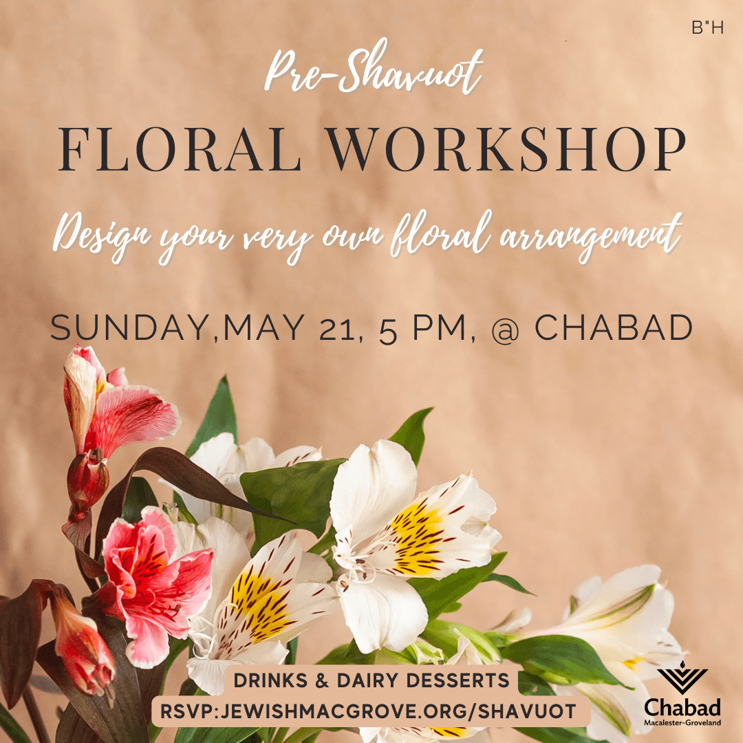 Pre-Shavuot Floral Workshop Design your very own floral arrangement Sunday May 21, 5 pm at Chabad Drinks and dairy desserts RSVP Jewishmacgrove.org/Shavuot